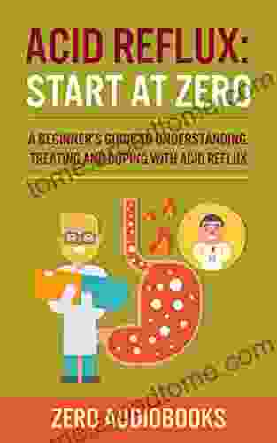 Acid Reflux: Start At Zero: A Beginner S Guide To Understanding Treating And Coping With Acid Reflux