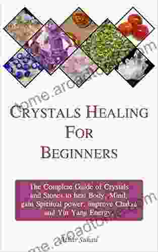 Crystals Healing Guide For Beginners: The Complete Guide Of Crystals And Healing Stones To Heal Body Mind Gain Spiritual Power And Improve Chakra And Yin Yang Energy