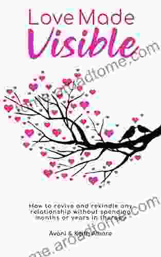 Love Made Visible: How To Revive And Rekindle Any Relationship Without Spending Months Or Years In Therapy