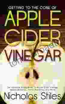 Getting To The Core Of Apple Cider Vinegar:The Ultimate Guide To Apple Cider Vinegar Health Benefits Home Remedies And More